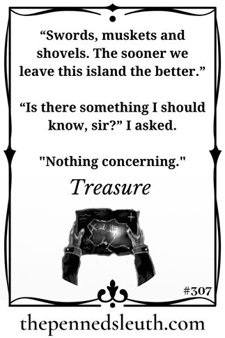 Treasure, Short Story, Matthew Dewey, The Penned Sleuth, I sensed ill intent towards the captain. Being the first-mate, I was the barrier between the crew and the captain. Not only in rank. I was the reason that tried to quell the talk that would lead to mutiny. First with jokes, then with warnings. I feared that threats would be required next, but that only halts them for a moment.  An angry crew beats a captain and his loyal first-mate any day.