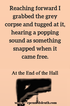 At the End of the Hall, Penned Sleuth, Each time my foot hit the wall the wood crunched louder. It didn’t break yet, so I continued assaulting the weak spots until there was a hole big enough to pull the bones out from their copse. Reaching forward I grabbed the grey corpse and tugged at it, hearing a popping sound as something snapped when it came free.