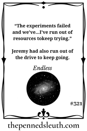 Endless, Matthew Dewey, Short Story, The Penned Sleuth, “This is Jeremy, day one-thousand and twelve,” Jeremy began, wiping his hand down his face. The calluses scratched him a little, but his sigh eased all the pains. “The experiments failed and we’ve...I’ve run out of resources to keep trying.”  Jeremy had also run out of the drive to keep going.