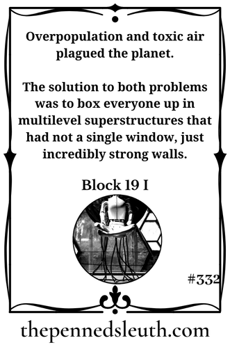 Block 19 I, Short Story, Matthew Dewey, The Penned Sleuth, Overpopulation and toxic air plagued the planet. The solution to both problems was to box everyone up in multilevel superstructures that had not a single window, just incredibly strong walls. Everyone was moved in and the doors were closed for good. Although one of these levels could hold an entire city, it soon became a cramped box, forcing people to wait until someone was incinerated before they had a single kid.
