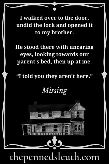 Missing, Dread, Matthew Dewey, Antonia Dewey, Short Story, My brother locked the door behind us. It would keep our father out until he sobered up. We both had enough bruises from the last time he went out drinking. Mother wasn’t much help, if anything, she egged him on if we were annoying that day. Neither of us could do anything about it, or go to anyone because we didn’t know what would happen to us if we did.  It was much easier to lock the door, perhaps even barricade it, until the next day.